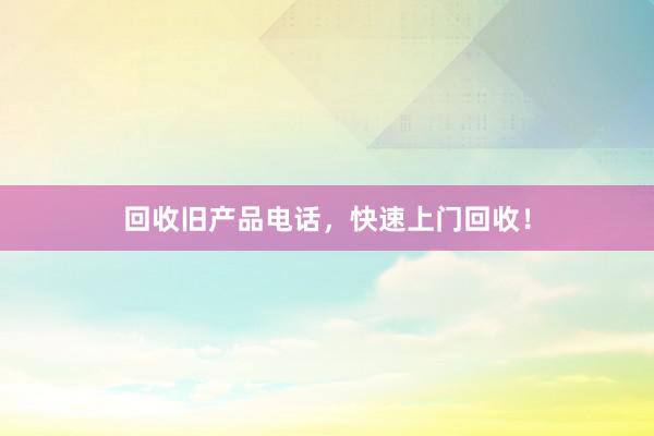 回收旧产品电话，快速上门回收！
